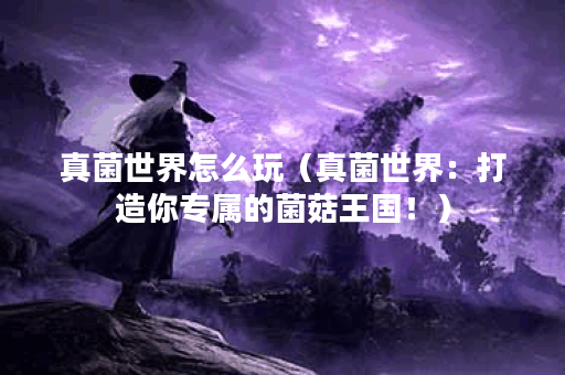 真菌世界怎么玩（真菌世界：打造你专属的菌菇王国！）