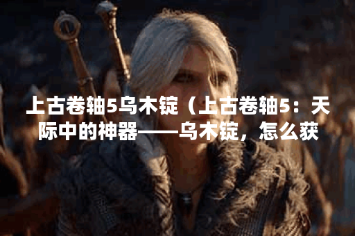 上古卷轴5乌木锭（上古卷轴5：天际中的神器——乌木锭，怎么获取和使
