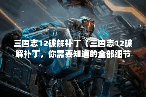三国志12破解补丁（三国志12破解补丁，你需要知道的全部细节！）