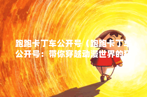 跑跑卡丁车公开号（跑跑卡丁车公开号：带你穿越动漫世界的狂欢盛宴