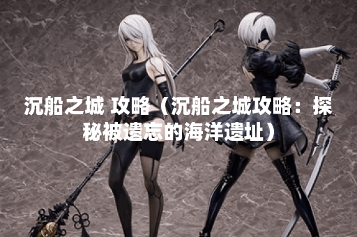 沉船之城 攻略（沉船之城攻略：探秘被遗忘的海洋遗址）