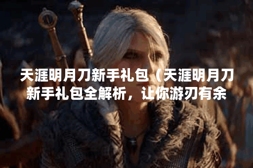 天涯明月刀新手礼包（天涯明月刀新手礼包全解析，让你游刃有余）