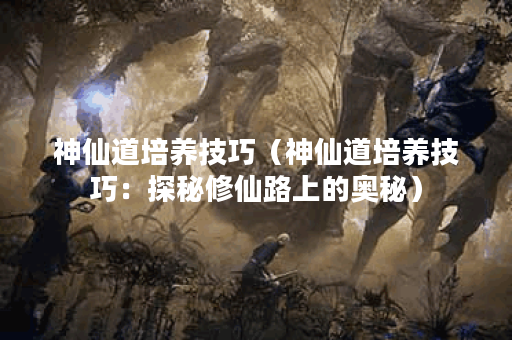 神仙道培养技巧（神仙道培养技巧：探秘修仙路上的奥秘）