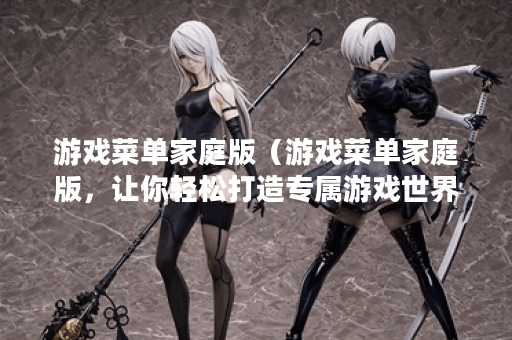 游戏菜单家庭版（游戏菜单家庭版，让你轻松打造专属游戏世界）