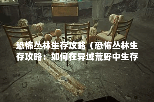 恐怖丛林生存攻略（恐怖丛林生存攻略：如何在异域荒野中生存？）