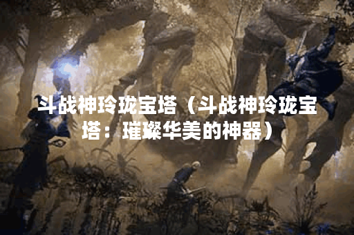 斗战神玲珑宝塔（斗战神玲珑宝塔：璀璨华美的神器）
