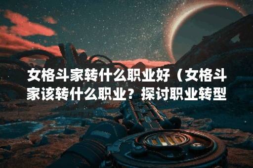 女格斗家转什么职业好（女格斗家该转什么职业？探讨职业转型的几种