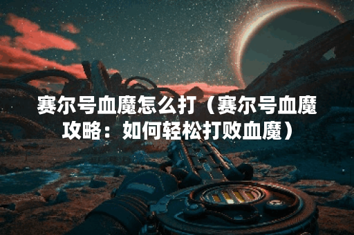 赛尔号血魔怎么打（赛尔号血魔攻略：如何轻松打败血魔）