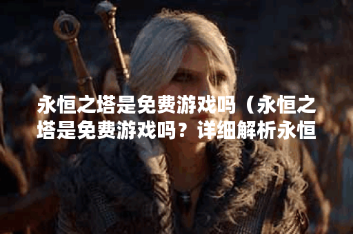 永恒之塔是免费游戏吗（永恒之塔是免费游戏吗？详细解析永恒之塔的