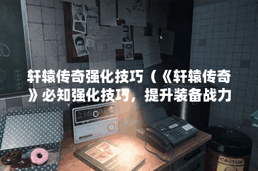 轩辕传奇强化技巧（《轩辕传奇》必知强化技巧，提升装备战力）