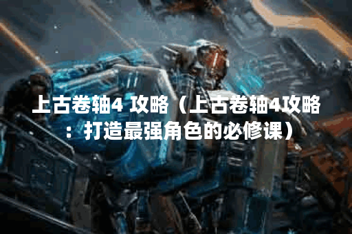 上古卷轴4 攻略（上古卷轴4攻略：打造最强角色的必修课）