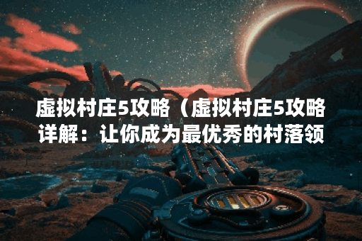 虚拟村庄5攻略（虚拟村庄5攻略详解：让你成为最优秀的村落领袖！）