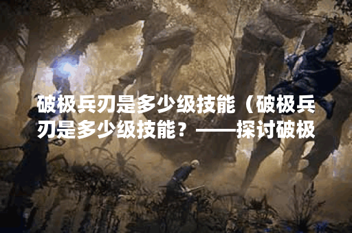 破极兵刃是多少级技能（破极兵刃是多少级技能？——探讨破极兵刃在