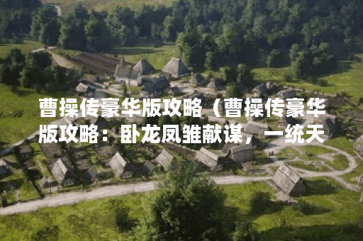 曹操传豪华版攻略（曹操传豪华版攻略：卧龙凤雏献谋，一统天下的必