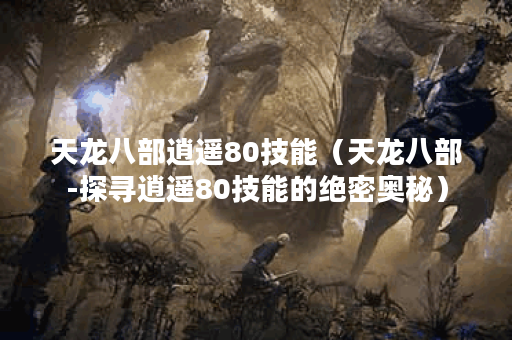 天龙八部逍遥80技能（天龙八部-探寻逍遥80技能的绝密奥秘）