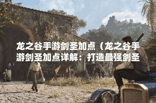 龙之谷手游剑圣加点（龙之谷手游剑圣加点详解：打造最强剑圣战斗站