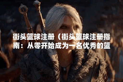 街头篮球注册（街头篮球注册指南：从零开始成为一名优秀的篮球玩家