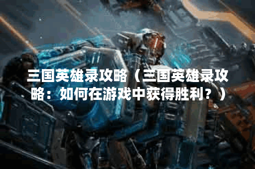 三国英雄录攻略（三国英雄录攻略：如何在游戏中获得胜利？）