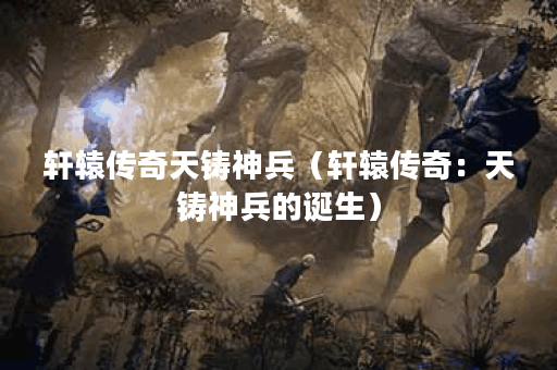 轩辕传奇天铸神兵（轩辕传奇：天铸神兵的诞生）