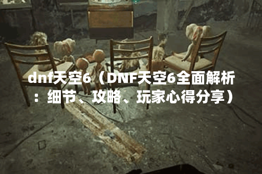 dnf天空6（DNF天空6全面解析：细节、攻略、玩家心得分享）