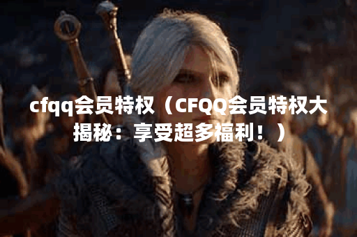 cfqq会员特权（CFQQ会员特权大揭秘：享受超多福利！）
