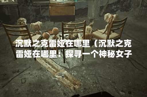 沉默之克雷娅在哪里（沉默之克雷娅在哪里：探寻一个神秘女子的轨迹
