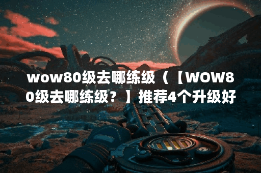 wow80级去哪练级（【WOW80级去哪练级？】推荐4个升级好去处！）