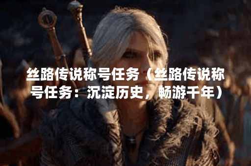 丝路传说称号任务（丝路传说称号任务：沉淀历史，畅游千年）