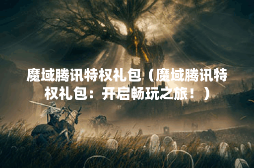 魔域腾讯特权礼包（魔域腾讯特权礼包：开启畅玩之旅！）