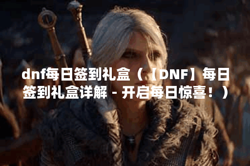 dnf每日签到礼盒（【DNF】每日签到礼盒详解 - 开启每日惊喜！）