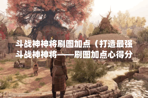 斗战神神将刷图加点（打造最强斗战神神将——刷图加点心得分享）