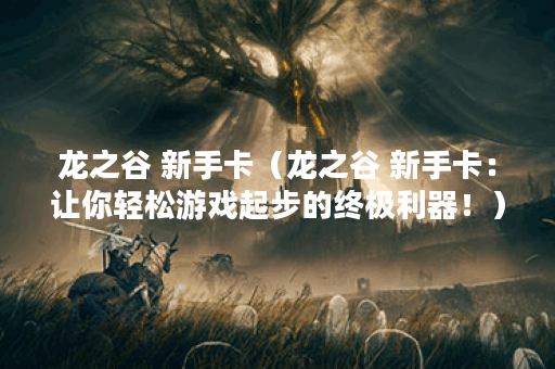 龙之谷 新手卡（龙之谷 新手卡：让你轻松游戏起步的终极利器！）