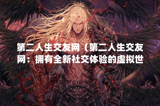 第二人生交友网（第二人生交友网：拥有全新社交体验的虚拟世界）