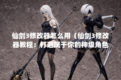 仙剑3修改器怎么用（仙剑3修改器教程：打造属于你的神级角色）