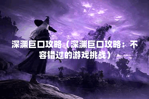 深渊巨口攻略（深渊巨口攻略：不容错过的游戏挑战）