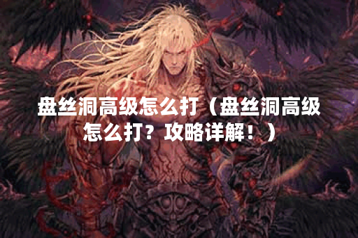 盘丝洞高级怎么打（盘丝洞高级怎么打？攻略详解！）