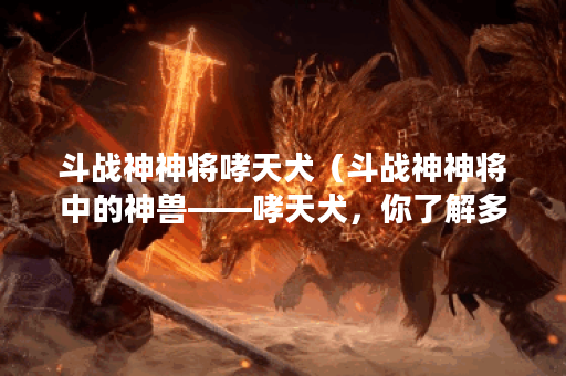 斗战神神将哮天犬（斗战神神将中的神兽——哮天犬，你了解多少？）