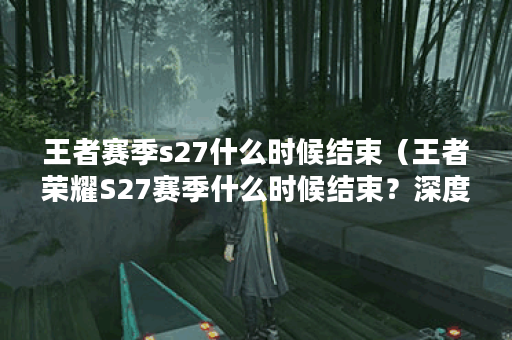 王者赛季s27什么时候结束（王者荣耀S27赛季什么时候结束？深度解析赛