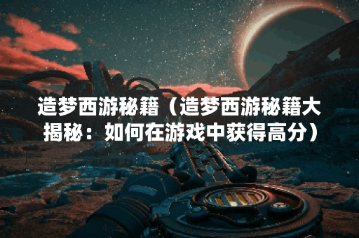 造梦西游秘籍（造梦西游秘籍大揭秘：如何在游戏中获得高分）