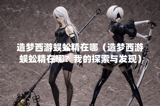 造梦西游蜈蚣精在哪（造梦西游蜈蚣精在哪？我的探索与发现）
