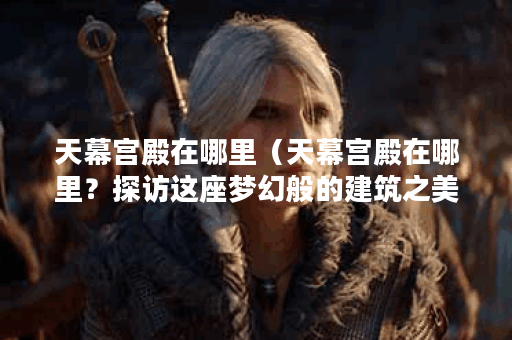 天幕宫殿在哪里（天幕宫殿在哪里？探访这座梦幻般的建筑之美）