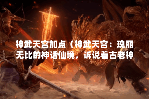 神武天宫加点（神武天宫：瑰丽无比的神话仙境，诉说着古老神话的传
