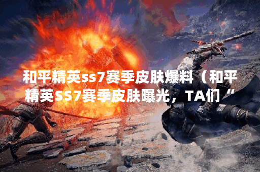 和平精英ss7赛季皮肤爆料（和平精英SS7赛季皮肤曝光，TA们“绝”不容错