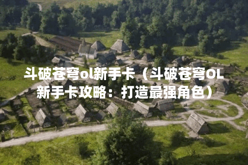 斗破苍穹ol新手卡（斗破苍穹OL新手卡攻略：打造最强角色）