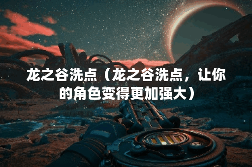 龙之谷洗点（龙之谷洗点，让你的角色变得更加强大）