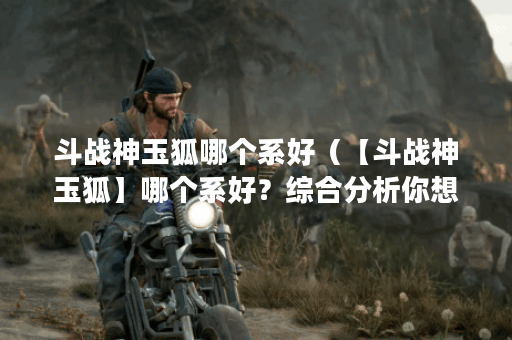 斗战神玉狐哪个系好（【斗战神玉狐】哪个系好？综合分析你想知道的