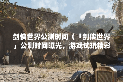 剑侠世界公测时间（「剑侠世界」公测时间曝光，游戏试玩精彩看点一