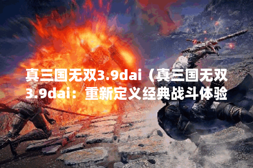 真三国无双3.9dai（真三国无双3.9dai：重新定义经典战斗体验！）