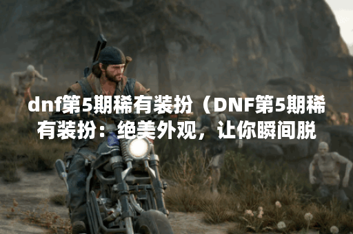 dnf第5期稀有装扮（DNF第5期稀有装扮：绝美外观，让你瞬间脱颖而出！）