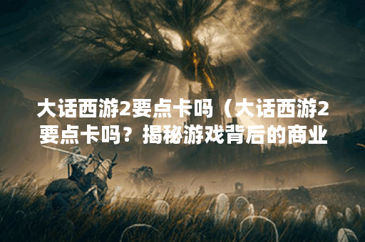 大话西游2要点卡吗（大话西游2要点卡吗？揭秘游戏背后的商业策略）